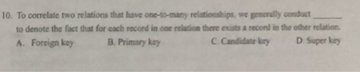 10. To correlate two relations that have one-to-many relationships, we generully conduct to denote the fact that for each record in one relation there exists a record in the other relation. A. Foreign key B. Primary key C Candidate key D Super key