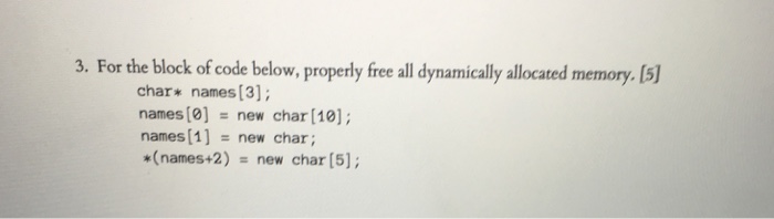 3. For the block of code below, properly free all dynamically allocated memory. [5) char* names [3]; names [0]-new char [10); names[1] new char; *(names+2) new char [5];