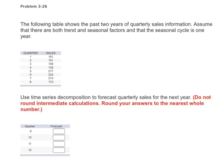 Problem 3-26 The following table shows the past two years of quarterly sales information. Assume that there are both trend and seasonal factors and that the seasonal cycle is one year. QUARTERSALES 161 191 158 136 217 234 210 170 Use time series decomposition to forecast quarterly sales for the next year. (Do not round intermediate calculations. Round your answers to the nearest whole number.) Forecas 10 12