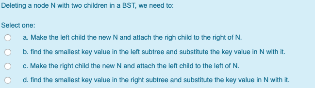 Deleting a node N with two children in a BST, we need to: Select one: O a. Make the left child the new N and attach the righ