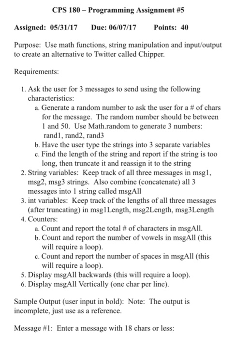 CPS 180-Programming Assignment #5 Assigned: 05/31/17 Due: 06/07/17 Points: 40 Purpose: Use math functions, string manipulation and input/output to create an alternative to Twitter called Chipper. Requirements: 1. Ask the user for 3 messages to send using the following characteristics: a. Generate a random number to ask the user for a of chars for the message. The random number should be between l and 50. Use Math random to generate 3 numbers: randi, rand2, rand3 b. Have the user type the strings into 3 separate variables c. Find the length of the string and report if the string is too long, then truncate it and reassign it to the string 2. String variables: Keep track of all three messages in msgl, msg2, msg3 strings. Also combine (concatenate) all 3 messages into 1 string called msgAll 3. int variables: Keep track of the lengths of all three messages (after truncating) in msglLength, msg2Length, msg3Length 4. Counters a. Count and report the total of characters in msgAll. b. Count and report the number of vowels in msgAll (this will require a loop). c. Count and report the number of spaces in msgAll (this will require a loop). 5. Display msgAll backwards (this will require a loop). 6. Display msgAll Vertically (one char per line). Sample output (user input in bold): Note: The output is incomplete, just use as a reference. Message #1: Enter a message with 18 chars or less: