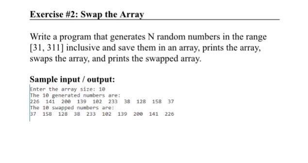 Exercise #2: Swap the Array Write a program that generates N random numbers in the range [31, 311 inclusive and save them in an array, prints the array, swaps the array, and prints the swapped array. Sample input/ output: Enter the array size: 1 The 10 generated numbers are: 226 141 20 139 102 233 38 128 158 37 The 10 Swapped numbers are: 37 158 128 38 233 102 139 2e0 141 226