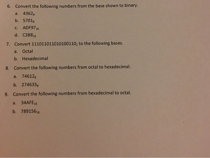Convert the following numbers from the base shown to binary. a. 4362 b. 5701 6. 16 d. C3B816 Convert 1110110110101001102 to the following bases. a. Octal b. Hexadecimal Convert the following numbers from octal to hexadecimal. a. 74612 b. 274635s Convert the following numbers from hexadecimal to octal. a. 34AFE6 b. 789156 7. 8. 9.
