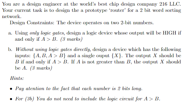 You are a design engineer at the worlds best chip design company 216 LLC. Your current task is to design the a prototype router for a 2 bit word sorting network. Design Constraints: The device operates on two 2-bit numbers. a. Using only logic gates, design a logic device whose output will be HIGH if and only if ? > B. (3 marks) b. Without using logic gates directly, design a device which has the following inputs: {A, B, A > 1) and a single ouput (X). The output X should be B if and only if A> B. If A is not greater than B, the output X should be A. (3 marks) Hints: Pay atention to the fact that each number is 2 bits long. . For (3b) You do not need to include the logic circuit for A> B.