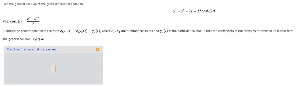Find the general solution of the given differential equation. y-y-2 37 cosh (2) e+e Hint: cosh (t) Express the general solution in the form cly, t + C2 2 The general solution is y(t)- + y p 1 where c1 c2 are arbitrary constants and yp 1 s the particular solution. Enter the coefficients of the terms as ractions n its owest form. lick here to enter or edit your answer