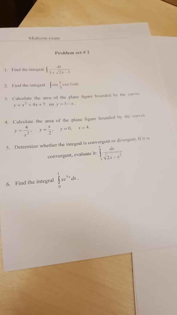 Midterm exam Problem set # 2 1. Find the integal 2. Find the integral sin cos 3xde 3. Calculate the area of the plane figure bounded by the curves y-x2+4x + 7 uny-3-r. 4. Calculate the area of the plane figure bounded by the curves 5. Determine whether the integral is convergent or divergent. If iti dx convergent, evaluate it: 2x -x 5x: 6. Find the integral Jxe5 dre