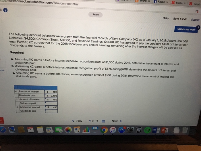 ps/hewconnect.mheducation.com/flow/connect.htm Saved Help Save &Exit Submit Check my work The following account balances were drawn from the financial records of Kent Company (KC) as of January 1, 2018: Assets, $16,500 Liabilities, $4,500: Common Stock, $8,000: and Retained Earnings, $4,000. KC has agreed to pay the creditors $450 of interest per dividends to the owners. Required year. Further, KC agrees that for the 2018 fiscal year any annual earnings remaining after the interest charges will be paid out as a. Assuming KC earns a before interest expense recognition profit of $1,000 during 2018, determine the amount of interest and b. Assuming KC earns a before interest expense recognition profit of $575 during 2018, determine the amount of interest and c Assuming KC earns a before interest expense recognition profit of $100 during 2018, determine the amount dividends paid. dividends paid. dividends paid. a. Amount of interest Dividends paid b. Amount of interest Dividends paid c. Amount of interest Dividends paid S 450 $ 9.100 450 S 450 < Prev 4of 14H: Next >