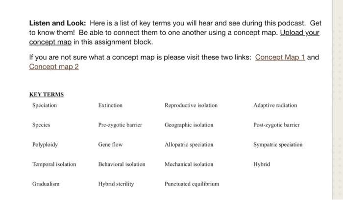Listen and Look: Here is a list of key terms you will hear and see during this podcast. Get to know them! Be able to connect them to one another using a concept map. Upload your concept map in this assignment block If you are not sure what a concept map is please visit these two links: Concept Map 1 and Concept map 2 KEY TERMS Speciation Reproductive isolation Geographic isolation Allopatric speciation Adaptive radiation Post-zygotic barrier Sympatric speciation Hybrid Extinction Species Polyploidy Temporal isolation Pre-zygotic barrier Gene flow Behavioral isolation Mechanical isolation Gradualism Hybrid sterility Punctuated equilibriunm