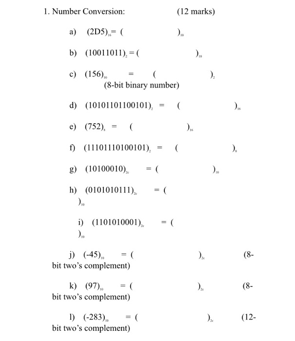 1. Number Conversion (12 marks) a) (2D5) C b) (10011011)-( c) (156( (8-bit binary number) d) (10101101100101)( e (752) f) (11101110100101),( g) (10100010)-( h (010101 10 i) (110101000 ( bit twos complement) k) (97) (8 bit twos complement) 1) (-283) bit twos complement) (12-