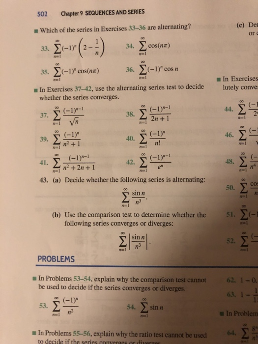 502 Chapter 9 SEQUENCES AND SERIES (c) Det Which of the series in Exercises 33-36 are alternating? or 332(-1)(2- ) 34 cos(nr) 35. -1) cos(nz) 36. -1) cos m ■ In Exercises - In Exercises 37-42, use the alternating series test to decide lutely conve whether the series converges. 44. m2n+1 46. 39. 40. n2 + 1 n! (-1)a-1 +2n+1 o1)-1 41. 42. 48. 胆! 43. (a) Decide whether the following series is alternating: sin n (b) Use the comparison test to determine whether the 51. following series converges or diverges nal sin n 52. PROBLEMS In Problems 53-54, explain why the comparison test cannot be used to decide if the series converges or diverges 62 1-0 63. 1- a In Problem 54. sin n /n a In Problems 55-56, explain why the ratio test cannot be used64 to decide if the series converges or divergo