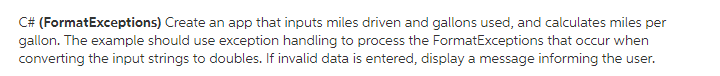 (FormatExceptions) Create an app that inputs miles driven and gallons used, and calculates miles per gallon. The example should use exception handling to process the FormatExceptions that occur when converting the input strings to doubles. If invalid data is entered, display a message informing the user.