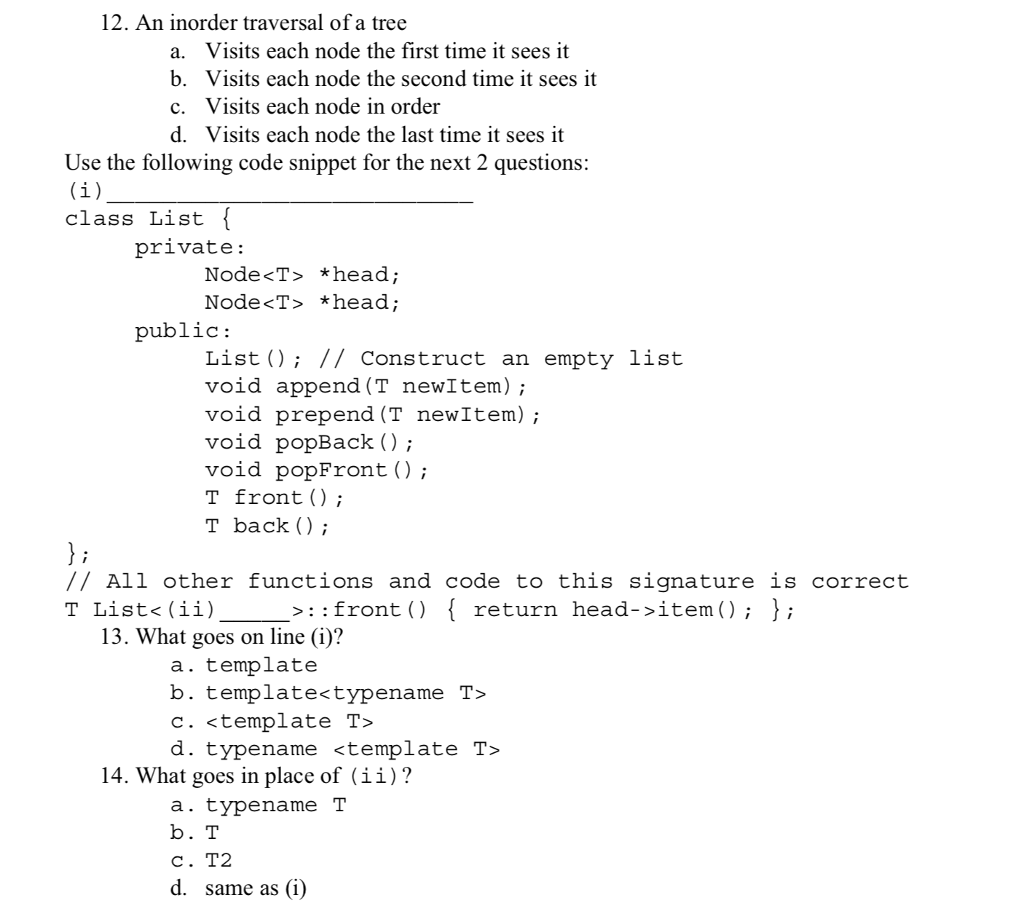 12. An inorder traversal of a tree a. Visits each node the first time it sees it b. Visits each node the second time it sees it c. Visits each node in order d. Visits each node the last time it sees it Use the following code snippet for the next 2 questions: class List l private: Node<T> *head; Node<T head public: List ); // Construct an empty list void append (T newItem) void prepend (T newItem) void popBack () void popFront ) T front ) T back (); // All other functions and code to this signature is correct T List<(ii) front) return head->item); i 13. What goes on line (i)? a. template b. template<typename T> c. <template T> d. typename <template T> 14. What goes in place of (ii)? a. typename l b. T C. T2 d. same as (i)