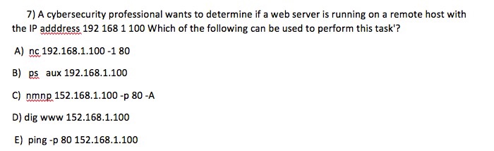 7) A cybersecurity professional wants to determine if a web server is running on a remote host with the IP adddress 192 168 1 100 Which of the following can be used to perform this task? A) nc 192.168.1.100 -1 80 B) ps aux 192.168.1.100 C) nmnp 152.168.1.100 -p 80 -A D) dig www 152.168.1.100 E) ping -p 80 152.168.1.100