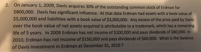 On January 1, 2009, Davis acquires 30% of the outstanding common stock of Erd $800,000. Davis has significant influence. At that date Erdman had assets with a book valuedof $5,000,000 and liabilities with a book value of $3,000,000. Any excess of the price paid by Davis over the book value of net assets acquired is attributable to a trademark, which has a remaining life of 5 years. In 2009 Erdman has net income of $200,000 and pays dividends of $80,000. In 2010, Erdman has net income of $150,000 and pays dividends of $60,000. What is the balance of Davis Investment in Erdman at December 31, 2010? 2. man for