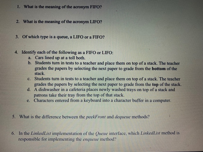 1. What is the meaning of the acronym FIFO? 2. What is the meaning of the acronym LIFO? 3. Of which type is a queue, a LIFO o