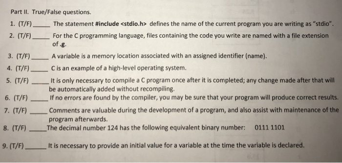 Part II. True/False questions. 1. (T/F)--The statement #include <stdio.h> defines the name of the current program you are writing as stdio. 2. (T/F) For the C programming language, files containing the code you write are named with a file extension of g. 3. (T/F) A variable is a memory location associated with an assigned identifier (name). 4. (T/F) C is an example of a high-level operating system. 5. (T/F)It is only necessary to compile a C program once after it is completed; any change made after that will 6. (T/F)If no errors are found by the compiler, you 

<div class=