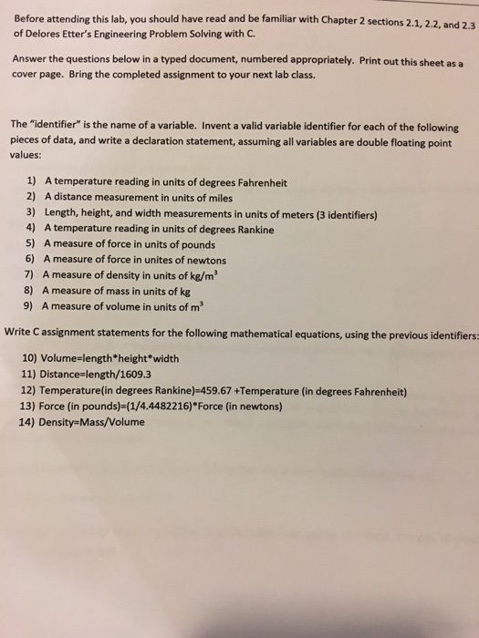 Before attending this lab, you should have read and be familiar with Chapter 2 sections 2.1, 2.2, and 2 of Delores Etters Engineering Problem Solving with C. Answer the questions below in a typed document, numbered appropriately. Print out this sheet as a cover page. Bring the completed assignment to your next lab class. The identifier is the name of a variable. Invent a valid variable identifier for each of the following pieces of data, and write a declaration statement, assuming all variables are double floating point values: 1) A temperature reading in units of degrees Fahrenheit 2) 

<div class=