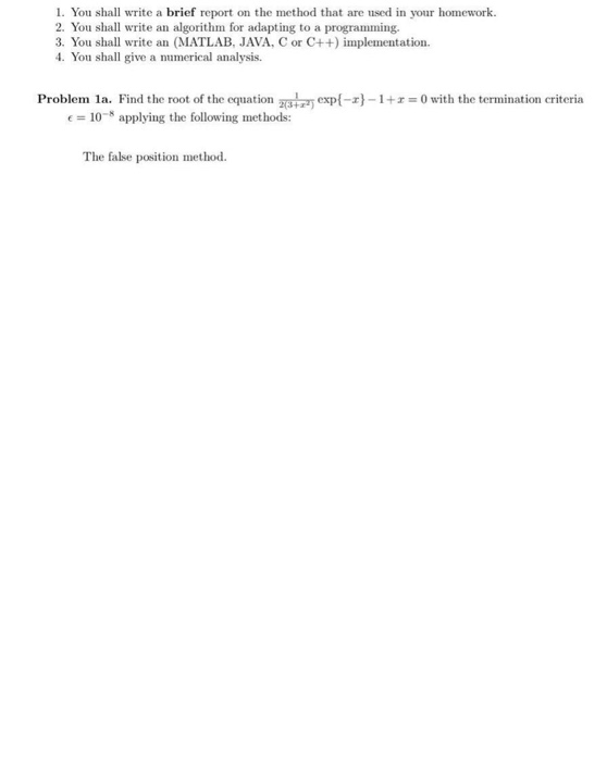 1. You shall write a brief report on the method that are used in your homework 2. You shall write an algorithm for adapting to a programming. 3. You shall write an (MATLAB, JAVA, C or C++) implementation 4. You shall give a numerical analysis. Problem 1 a. Find the root of the equation Emr) exp(-z)-1 +z = 0 with the termination criteria 10-8 applying the following methods: The false position method.