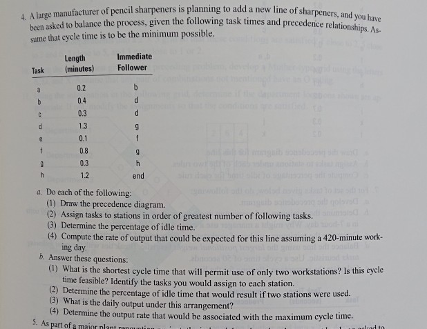 A large manufacturer of pencil sharpeners is planning to add a new line of sharpeners, and been asked to balance the process, given the following task times and precedence relationshi sume that cycle time is to be the minimum possible. ps. As- Immediate Length (minutes) Follower Task 0.2 0.4 0.3 13 0.1 0.8 0.3 12 end a. Do each of the following: (1) Draw the precedence diagram. a) Assign tasks to stations in order of greatest number of following tasks (3) Determine the percentage of idle time. (4) Compute the rate of output that could be expected 

<div class=