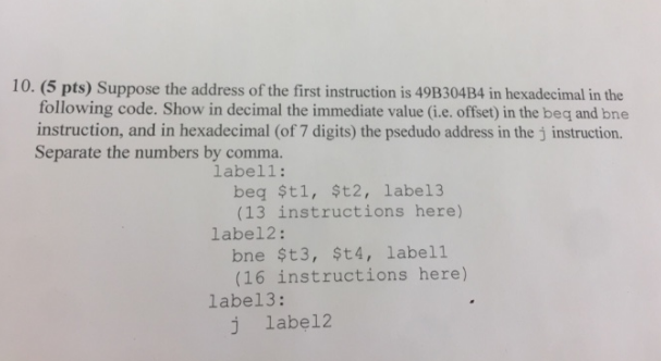 10. (5 pts) Suppose the address of the first instruction is 49B304B4 in hexadecimal in the following code. Show in decimal the immediate value (ie. offset) in the beq and bne instruction, and in hexadecimal (of 7 digits) the psedudo address in the j instruction. Separate the numbers by comma. labell: beq $tl, $t2, label3 (13 instructions here) bne $t3, $t4, labell (16 instructions here) j label2 label2: labe13: