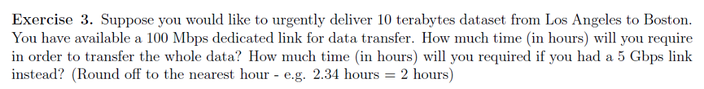 Exercise 3. Suppose you would like to urgently deliver 10 terabytes dataset from Los Angeles to Boston. You have available a 100 Mbps dedicated link for data transfer. How much time (in hours) will you require in order to transfer the whole data? How much time (in hours) will you required if you had a 5 Gbps link instead? (Round off to the nearest hour - e.g. 2.34 hours- 2 hours)