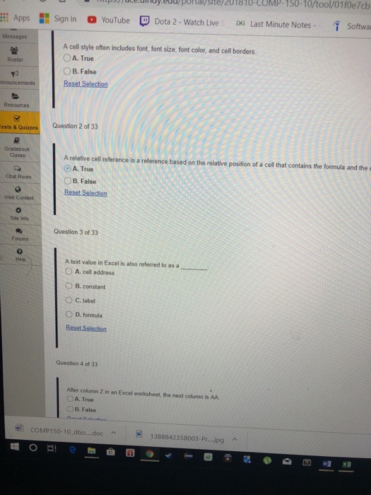 pajjute.unuy.euuportaysite/201810-COMP-150-10/tool/01f0e7cb Apps 11 Sign in O YouTube Dota 2-Watch Live , DG Last Minute Notes- Softwa A cell style often includes font, font size, font color, and cell borders OA. True OB. False Roster Resources Question 2 of 33 ests & Quizzes Gradebook Classic A relative cell reference is a reference based on the relative position of a cell that contains the formula and the o A. True B. False Chat Room Web Content Ste Info Question 3 of 33 Forums A text value in Excel is also referred to as a O A. cell address O B. constant OC.label 0 D. formula Help Question 4 of 33 After column Z in an Excel worksheet, the neat column is AA A. True OB. False COMP150-10dbo...doc A1388842358003-Pr...j.pg
