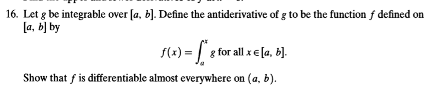 16. Let g be integrable over [a, b]. Define the antiderivative of g to be the function f defined on la, b] by f(x)- g for all x є [a, b]. Show that f is differentiable almost everywhere on (a, b).
