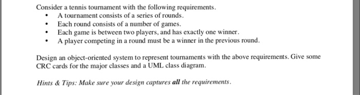 Consider a tennis tournament with the following requirements A tournament consists of a series of rounds. Each round consists of a number of games Each game is between two players, and has exactly one winner. A player competing in a round must be a winner in the previous round Design an object-oriented system to represent tournaments with the above requirements. Give some CRC cards for the major classes and a UML class diagram Hints&Tips: Make sure your design captures all the requirements