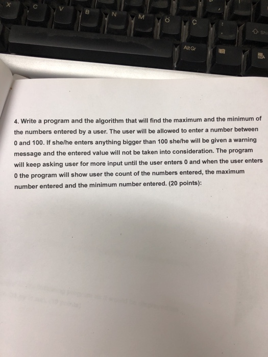 Alt Gr 4. Write a program and the algorithm that will find the maximum and the minimum of the numbers entered by a user. The user will be allowed to enter a number between 0 and 100. If she/he enters anything bigger than 100 she/he will be given a warning message and the entered value will not be taken into consideration. The program will keep asking user for more input until the user enters 0 and when the user enters 0 the program will show user the count of the numbers entered, the maximum number entered and the minimum number entered. (20 points):