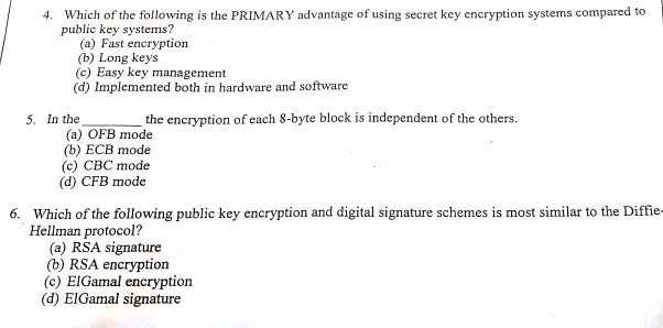 Which of the following is the PRIMARY advantage of using secret key encryption systems compared to public key systems? 4. (a) Fast encryption (b) Long keys (c) Easy key management (d) Implemented both in hardware and software 5. In the the encryption of each 8-byte block is independent of the others. (a) OFB mode (b) ECB mode (c) CBC mode (d) CFB mode Which of the following public key encryption and digital signature schemes is most similar to the Diffie Hellman protocol? 6. (a) RSA signature (b) RSA encryption (c) EIGamal encryption (d) ElGamal signature