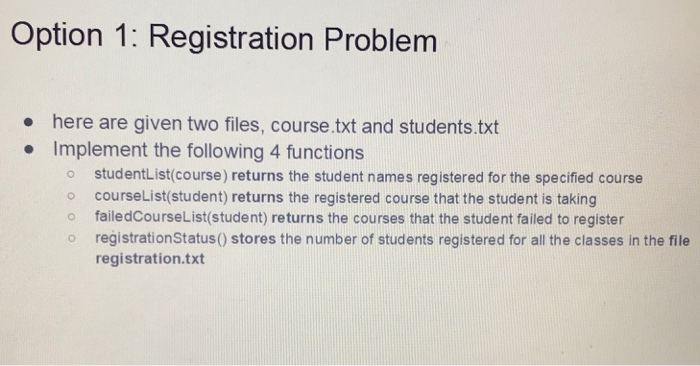 Option 1: Registration Problem here are given two files, course.txt and students.txt Implement the following 4 functions o studentList(course) returns the student names registered for the specified course o courseList(student) returns the registered course that the student is taking o failedCourseList(student) returns the courses that the student failed to register o registrationStatus () stores the number of students registered for all the classes in the file registration.txt