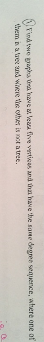 0 Find two graphs that have at least five vertices and that have the same degree sequence, where one of them is a tree and where the other is not a tree. a. O