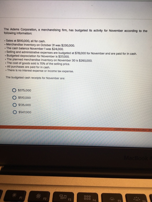 The adams corporation, a merchandising firm, has budgeted its activity for november according to the following information: sales at $510,000, all for cash. .merchandise inventory on october 31 was $230,000. the cash balance november 1 was $24,000. .selling and administrative expenses are budgeted at $78ooo for november and are pald for in cash. .budgeted depreciation for november $37000. .the planned merchandise inventory on november 30 is $260,000. the cost of goods sold is 70% of the selling price. all purchases are paid for in cash. there is no interest expense or income tax expense. the budgeted cash receipts for november are: o $375.000 o $510,000 o $135.000 o $547000