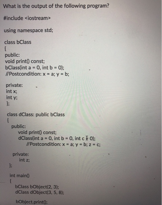 What is the output of the following program? #include <iostream> using namespace std; class bClass public: void print) const; bClass(int a 0, int b 0); //Postcondition: x - a; y b; private: int x; int y class dClass: public bClass public: void print0 const; dClass(int a-O, int b 0, int c O); y b; //Postcondition: x - a; z c private: int z; int main0 bClass bObject(2, 3); dClass dObject(3, 5, 8); bObject.print0;