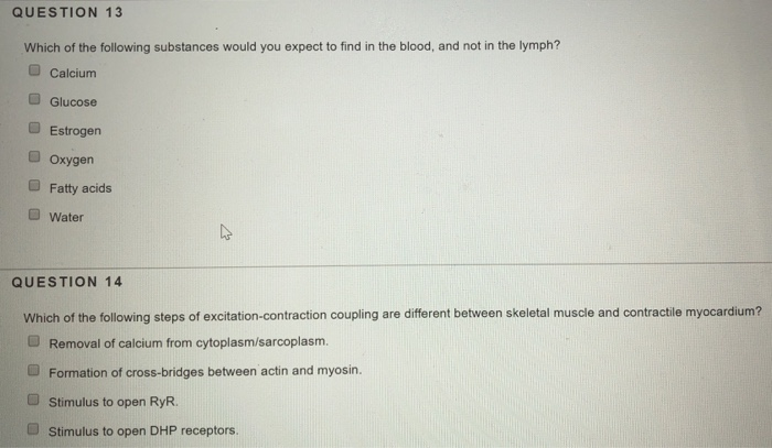 QUESTION 13 Which of the following substances would you expect to find in the blood, and not in the lymph? Calcium a Glucose Estrogen O Oxygen Fatty acids Water QUESTION 14 Which of the following steps of excitation-contraction coupling are different between skeletal muscle and contractile myocardium? U Removal of calcium from cytoplasm/sarcoplasm. O Formation of cross-bridges between actin and myosin. O stimulus to open RyR. O stimulus to open DHP receptors.
