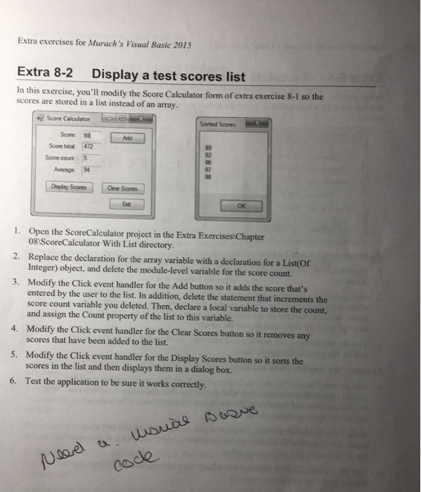 Eixtra exercises for Mturachs Visual Basic 2015 Extra 8-2 Display a test scores list In this exercise, youll modify the Score Calculator form of extra exercise 8-1 so the scores are stored in a list instead of an array Score Calculator Score:? Scone total: 472 Sonted Scores Add Score count 5 92 96 97 98 Average: 94 Oear Scores Ext OK 1. Open the ScoreCalculator project in the Extra Exercises Chapter 2. Replace the declaration for the array variable with a declaration for a List(Of 3. Modify the Click event handler for the Add button so it adds 

<div class=