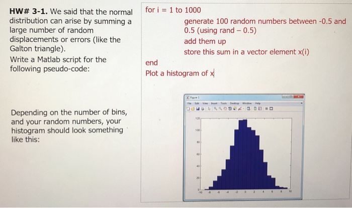 for i = 1 to 1000 HW# 3-1. We said that the normal distribution can arise by summing a large number of random displacements or errors (like the Galton triangle). Write a Matlab script for the following pseudo-code: generate 100 random numbers between -0.5 and 0.5 (using rand 0.5) add them up store this sum in a vector element x(i) end Plot a histogram of Depending on the number of bins, and your random numbers, your histogram should look something ike this: