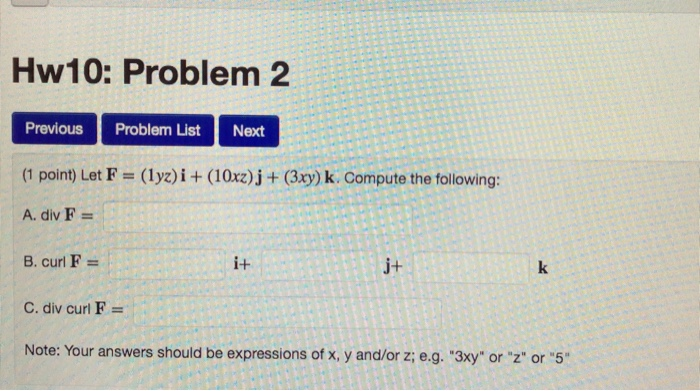Hw10: Problem2 Previous Problem ListNext (1 point) Let F (lyz)i (10xz)j(3xy) k. Compute the following A. div F- i+ j+ С. div curl F Note: Your answers should be expressions of x, y and/or z; e.g. 3xy or z or 5
