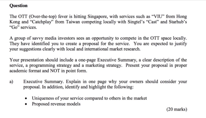 Question The OTT (Over-the-top) fever is hitting Singapore, with services such as VIU from Hong Kong and Catchplay from Taiwan competing locally with Singtels Cast and Starhubs Go services A group of savvy media investors sees an opportunity to compete in the OTT space locally. They have identified you to create a proposal for the service. You are expected to justify your suggestions clearly with local and international market research. Your presentation should include a one-page Executive Summary, a clear description of the service, a programming strategy and a marketing strategy. Present your proposal in proper academic format and NOT in point form. a) Executive Summary. Explain in one page why your owners should consider your proposal. In addition, identify and highlight the following Uniqueness of your service compared to others in the market Proposed revenue models (20 marks)
