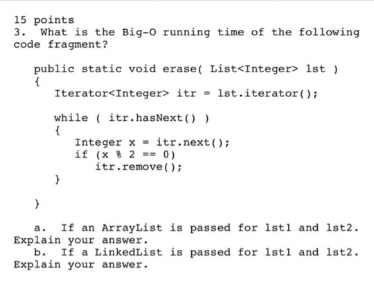 15 points 3. What is the Big-o running time of the following code fragment? public static void erase( List<Integer> lst) Iterator< Integer> itr 1st. iterator(); = while itr.hasNext) Integer x = ?tr.next(); if(x % 2 == 0) itr.remove) a. If an ArrayList is passed for lstl and 1st2. Explain your answer. b. If a LinkedList is passed for 1stl and 1st2. Explain your answer