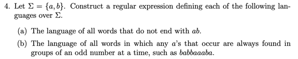 4. Let Σ-{a, b). Construct a regular expression defining each of the following lan- guages over Σ. (a) The language of all words that do not end with ab. (b) The language of all words in which any as that occur are always found in groups of an odd number at a time, such as babbaaaba.