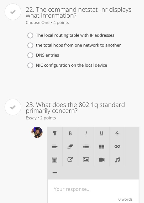 22. The command netstat-nr displays what information? Choose One 4 points The local routing table with IP addresses 0 the total hops from one network to another O DNS entries NIC configuration on the local device 23. What does the 802.1q standard primarily concern? Essay 2 points ター器” Your response... 0 words