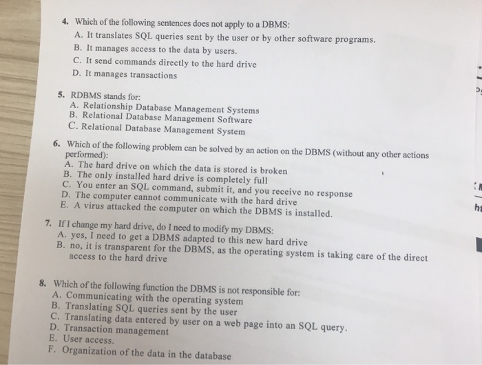 4. Which of the following sentences does not apply to a DBMS: A. It translates SQL queries sent by the user or by other software programs. B. It manages access to the data by users. C. It send commands directly to the hard drive D. It manages transactions 5. RDBMS stands for: A. Relationship Database Management Systems B. Relational Database Management Software C. Relational Database Management System Which of the following problem can be solved by an action on the DBMS (without any other actions performed): A. The hard drive on which the data is stored is 

<div class=