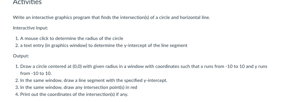 Activities Write an interactive graphics program that finds the intersection(s) of a circle and horizontal line. nteractive Input: 1. A mouse click to determine the radius of the circle 2. a text entry (in graphics window) to determine the y-intercept of the line segment Output: 1. Draw a circle centered at (0,0) with given radius in a window with coordinates such that x runs from -10 to 10 and y runs from -10 to 10. 2. In the same window, draw a line segment with the specified y-intercept. 3. In the same window, draw any intersection point(s) in red 4. Print out the coordinates of the intersection(s) if any.