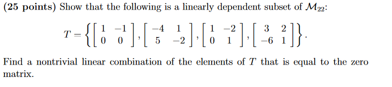 (25 points) Show that the following is a linearly dependent subset of M22: 1 -21 3 2 Find a ontrivial linear combination of the elements of T that is equal to the zero matrix