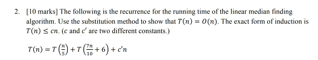 2. [10 marks] The following is the recurrence for the running time of the linear median finding algorithm. Use the substitution method to show that T(n) - O(n). The exact form of induction is T(n) < cn. (c and c are two different constants.) 10