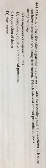 44) At Radiant, Inc., the sales department is also responsible for recording cash transactions as it does not have a separate accounting department. Which internal control procedure needs strengthening? A) assignment of responsibilities B) competent, reliable, and ethical personnel C) separation of duties D) documents
