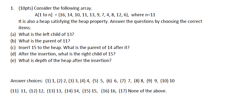 1. (10pts) Consider the following array. A[1 to n] = {16, 14, 10, 11, 13, 9, 7, 4, 8, 12, 6), where n-11 It is also a heap satisfying the heap property. Answer the questions by choosing the correct items. (a) What is the left child of 13? (b) What is the parent of 11? (c) Insert 15 to the heap. What is the parent of 14 after it? (d) After the insertion, what is the right child of 15? (e) What is depth of the heap after the insertion? Answer choices: (1) 1, (2) 2, (3) 3, (4) 4, (5) 5, (6) 6, (7) 7, (8) 8, (9) 9, (10) 10 (11) 11, (12) 12, (13) 13, (14) 14, (15) 15, (16) 16, (17) None of the above