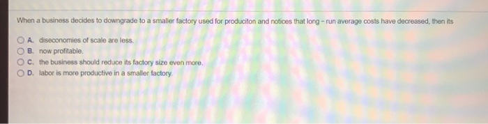 When a business decides to downgrade to a smaller factory used for produciton and notices that long - run average costs have decreased, then its A. diseconomies of scale are less. OB, now profitable. OC. the business should reduce its factory size even more. 0 D. labor is more productive in a smaller factory