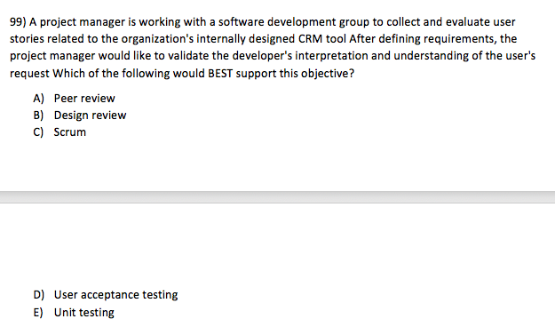 99) A project manager is working with a software development group to collect and evaluate user stories related to the organizations internally designed CRM tool After defining requirements, the project manager would like to validate the developers interpretation and understanding of the users request Which of the following would BEST support this objective? A) Peer review B) Design review C) Scrum D) E) User acceptance testing Unit testing